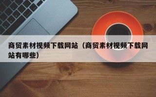 日土商贸素材视频下载网站（商贸素材视频下载网站有哪些）
