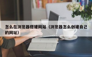 日土怎么在浏览器搭建网站（浏览器怎么创建自己的网址）
