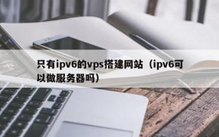 日土只有ipv6的vps搭建网站（ipv6可以做服务器吗）